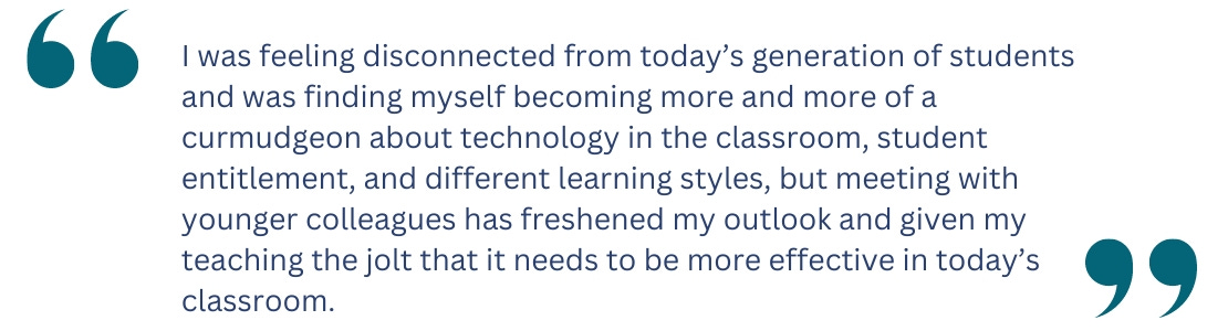 quote: I was feeling disconnected from today’s generation of students and was finding myself becoming more and more of a curmudgeon about technology in the classroom, student entitlement, and different learning styles, but meeting with younger colleagues has freshened my outlook and given my teaching the jolt that it needs to be more effective in today’s classroom.