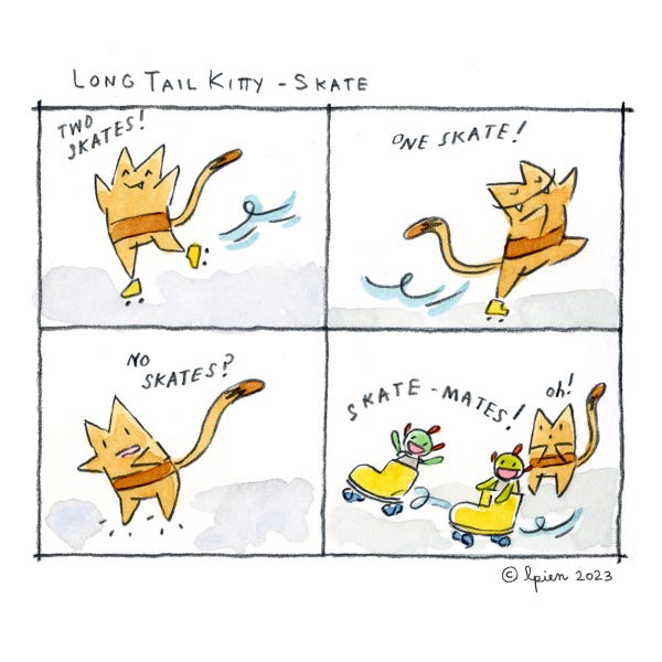 Long Tail Kitty is rollerskating. Two Skates! Not Long Tail Skitty is rollerskating on one skate. One Skate! Now Long Tail Kitty is confused. She has no skates on. No Skates? Her two green friends skate away one in each rollerskate. Skate-mates! Long Tail Kitty says Oh!