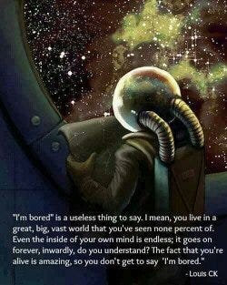 "I'm bored" is a useless thing to say. I mean, you live in a great, big, vast world that you've seen none percent of. Even the inside of your own mind is endless; it goes on forever, inwardly, do you understand? The fact that you're alive is amazing, so you don't get to say "I'm bored." ~Louis CK