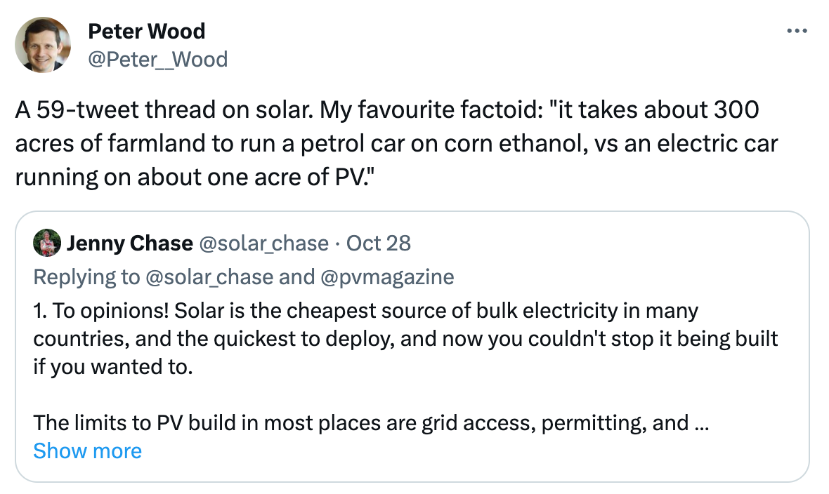  See new posts Conversation Peter Wood @Peter__Wood A 59-tweet thread on solar. My favourite factoid: "it takes about 300 acres of farmland to run a petrol car on corn ethanol, vs an electric car running on about one acre of PV." Quote Jenny Chase @solar_chase · Oct 28 Replying to @solar_chase and @pvmagazine 1. To opinions! Solar is the cheapest source of bulk electricity in many countries, and the quickest to deploy, and now you couldn't stop it being built if you wanted to.    The limits to PV build in most places are grid access, permitting, and sometimes installation labour. Show more