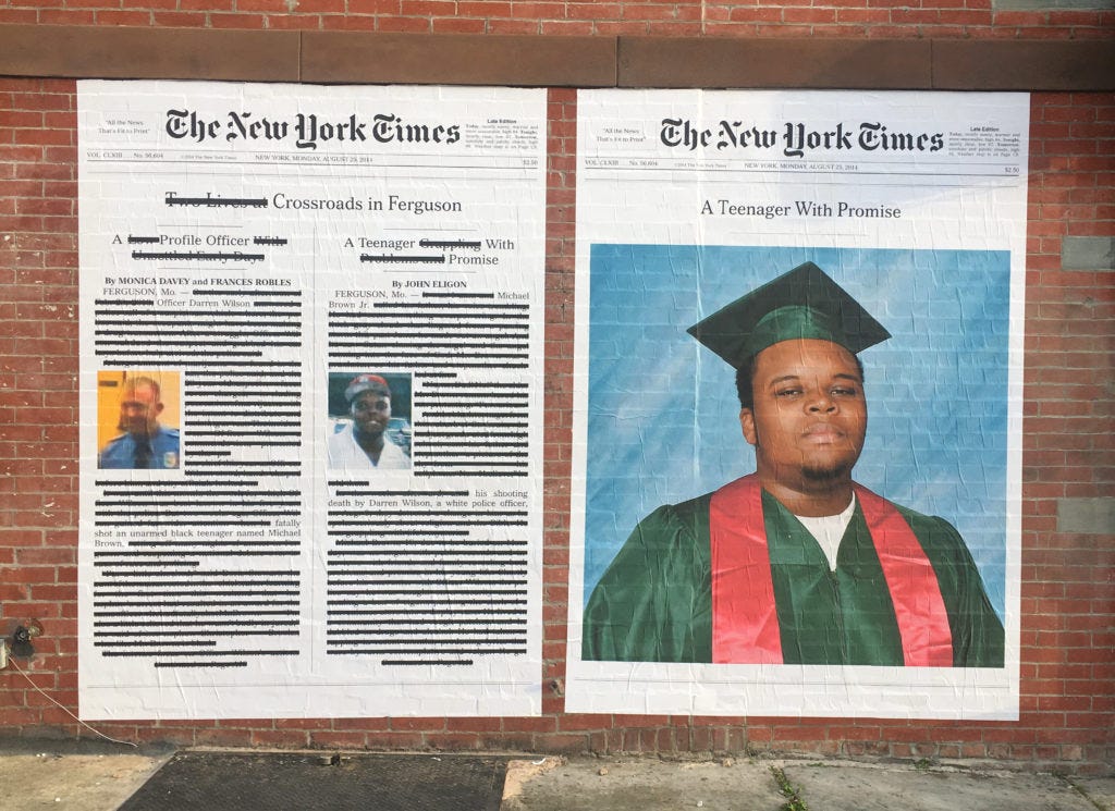 A photo of Alexandra Bell’s 2017 piece, ‘A Teenager With Promise,’ installed on a brick wall. The piece shows two huge New York Times news pages side by side. On the left is a story printed in the paper in two columns; the first is a profile of Darren Wilson, the officer who shot and killed the unarmed teenager, the second story about Michael Brown himself, the headline reading “A Teenager Grappling with Problems and Promise.” Biased language in the story have been largely redacted with blocks of black text, leaving only a few words. Bell changed the headline to read “A Teenager With Promise” and placed an enlarged photograph of Brown in his high school cap and gown. As for the Darren Wilson text, it was almost completely redacted so that it only reads: “Officer Darren Wilson fatally shot an unarmed black teenager named Michael Brown.”