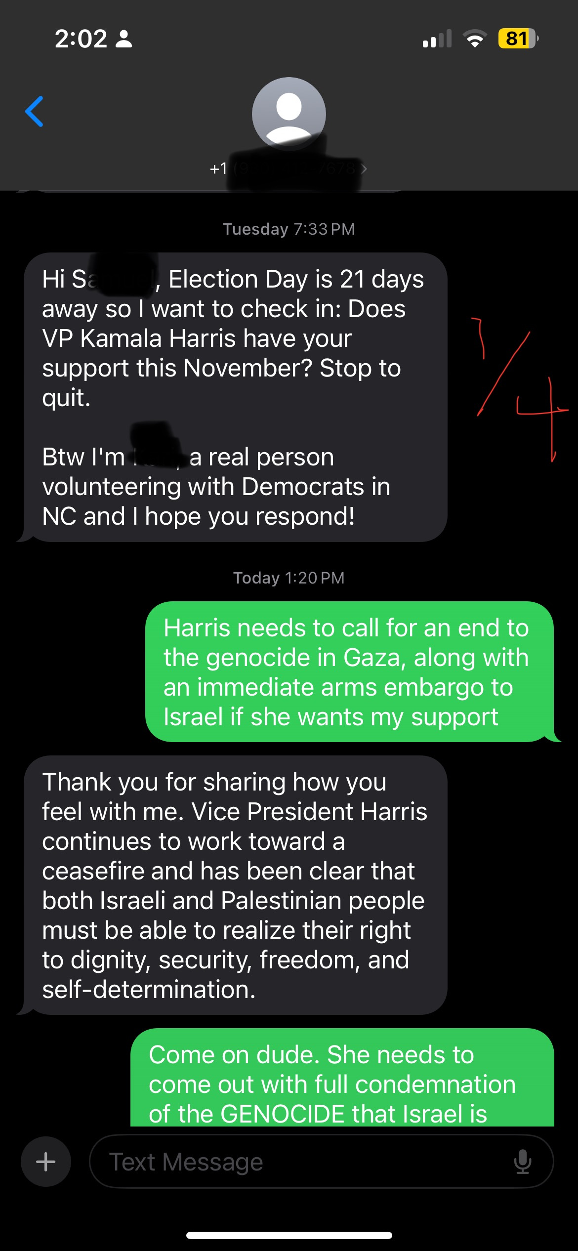 Screenshot of text exchange: reads -- The text:   HARRIS VOLUNTEER: Hi Sam—-, Election Day is 21 days away so I want to check in: Does VP Kamala Harris have your support this November? Stop to quit.  Btw I'm K—- a real person volunteering with Democrats in NC and I hope you respond!  ME AS SAM: Harris needs to call for an end to the genocide in Gaza, along with an immediate arms embargo to Israel if she wants my support  HARRIS VOL: Thank you for sharing how you feel with me. Vice President Harris continues to work toward a ceasefire and has been clear that both Israeli and Palestinian people must be able to realize their right to dignity, security, freedom, and self-determination.