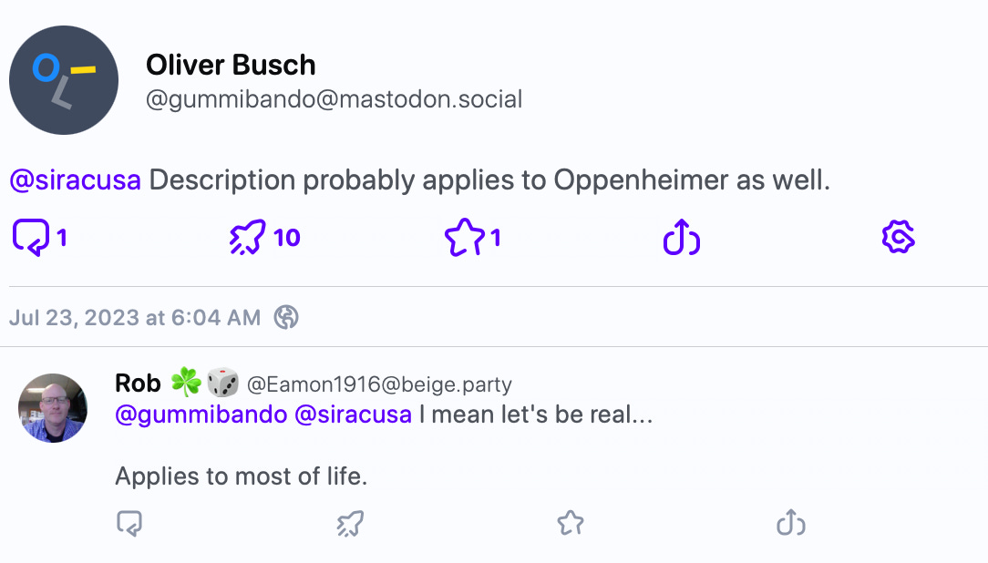John Siracusa @siracusa “If I had to describe the Barbie movie in three words, it would be: Men ruin everything.”  — My daughter (16)   1+     gummibando Oliver Busch @gummibando@mastodon.social @siracusa Description probably applies to Oppenheimer as well.