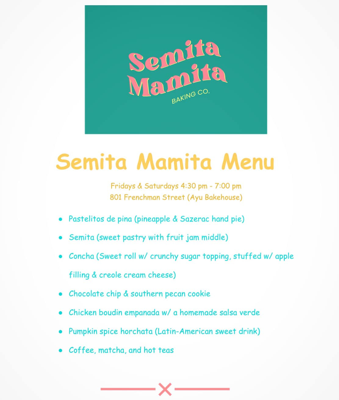 May be an image of text that says 'Semita Mamita BAKING BAKINGCO CO. Semita Mamita Menu Fridays Saturdays 4:30 pm 7:00 pm 801 Frenchman Street (Ayu Bakehouse) Pastelitos de pina (pineapple & Sazerac hand pie) Semita (sweet pastry with fruit jam middle) Concha (Sweet roll w/ crunchy sugar topping, stuffed w/ apple filling & creole cream cheese) Chocolate chip & southern pecan cookie Chicken boudin empanada W/ a homemade salsa verde Pumpkin spice horchata (Latin-American sweet drink) Coffee, matcha, and hot teas'