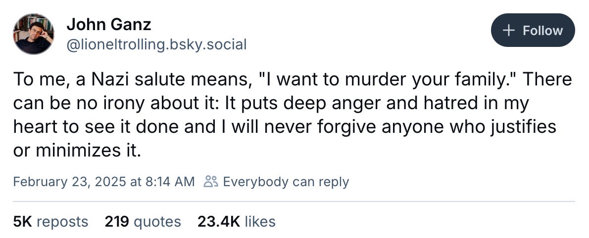 February 23, 2025 Bluesky post by John Ganz reading, "To me, a Nazi salute means, "I want to murder your family." There can be no irony about it: It puts deep anger and hatred in my heart to see it done and I will never forgive anyone who justifies or minimizes it."