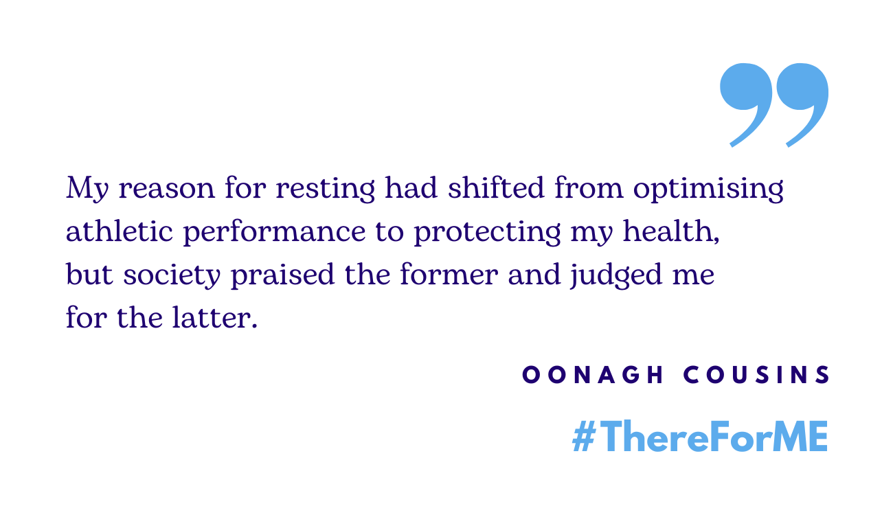 Quote in blue writing: My reason for rest had shifted from optimising athletic performance to protecting my health, but society praised the former and judged me for the latter. The words 'Oonagh Cousins' and '#ThereForME' in the bottom right corner.