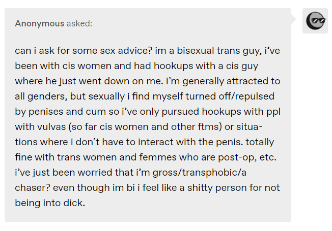 can i ask for some sex advice? im a bisexual trans guy, i’ve been with cis women and had hookups with a cis guy where he just went down on me. i’m generally attracted to all genders, but sexually i find myself turned off/repulsed by penises and cum so i’ve only pursued hookups with ppl with vulvas (so far cis women and other ftms) or situations where i don’t have to interact with the penis. totally fine with trans women and femmes who are post-op, etc. i’ve just been worried that i’m gross/transphobic/a chaser? even though im bi i feel like a shitty person for not being into dick. 