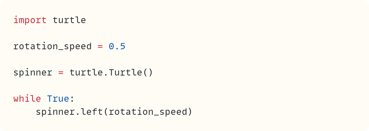 import turtle  rotation_speed = 0.5  spinner = turtle.Turtle()  while True:     spinner.left(rotation_speed)