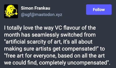 Mastodon post: I totally love the way VC flavour of the month has seamlessly switched from "artificial scarcity of art, it's all about making sure artists get compensated!" to "free art for everyone, based on all the art we could find, completely uncompensated".