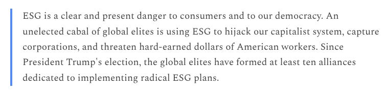 "ESG is a clear and present danger to consumers and to our democracy. An unelected cabal of global elites is using ESG to hijack our capitalist system, capture corporations, and threaten hard-earned dollars of American workers. Since President Trump's election, the global elites have formed at least ten alliances dedicated to implementing radical ESG plans."