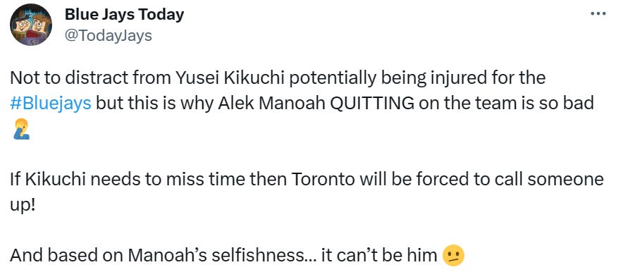 @TodayJays: Not to distract from Yusei Kikuchi potentially being injured for the #Bluejays but this is why Alek Manoah QUITTING on the team is so bad. If Kikuchi needs to miss time then Toronto will be forced to call someone up! And based on Manoah’s selfishness… it can’t be him.