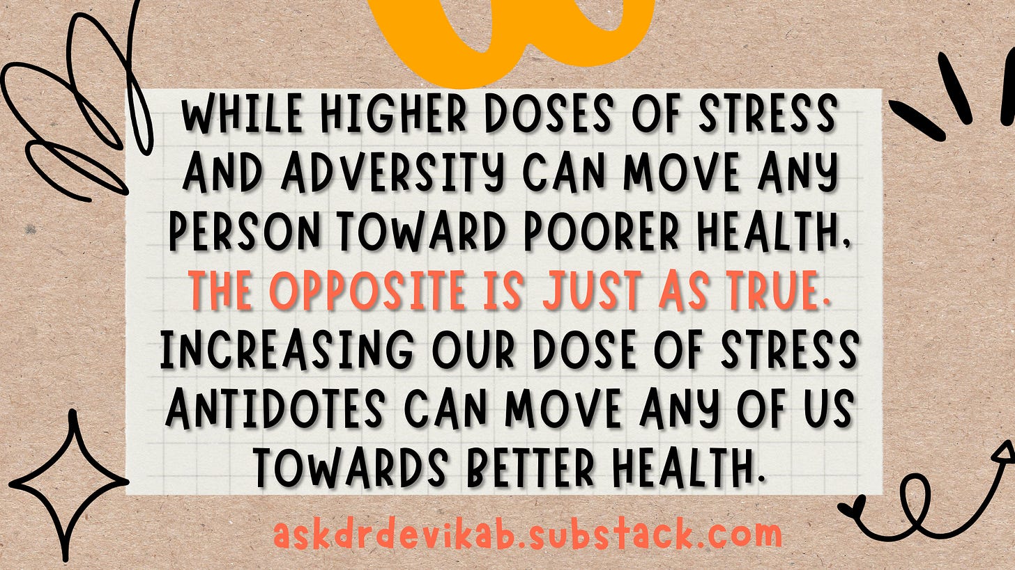 Quote: While higher doses of stress and adversity can move any person toward poorer health, the opposite is just as true. Increasing our dose of stress antidotes can move any of us towards better health.