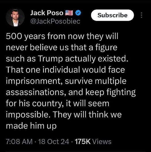 May be an image of text that says 'Jack JackPoso Poso @JackPosobiec Subscribe 500 years from now they they will will never believe us that a figure such as Trump actually existed. That one individual would face imprisonment, survive multiple assassinations, and Kep keep fighting for his country, it will seem seem impossible. They will think we made him up 7:08 AM 18 175K Views'