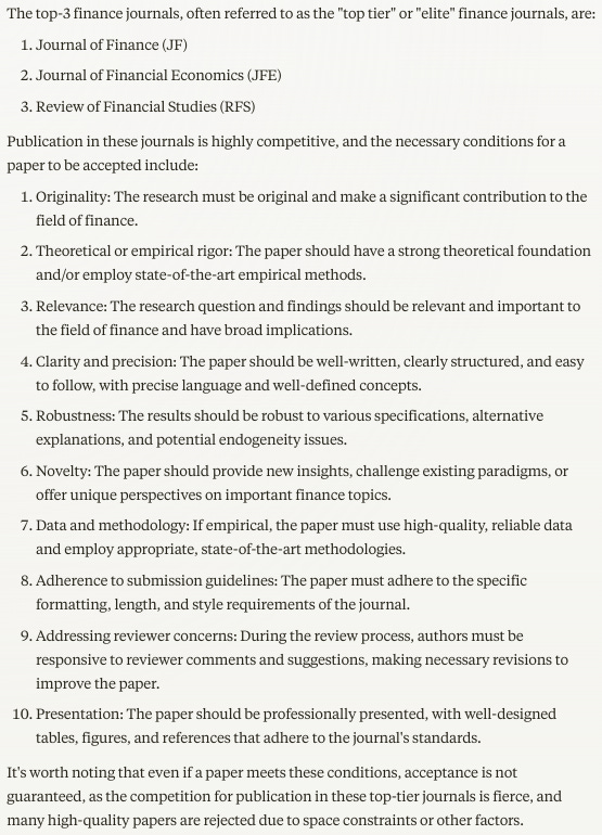 The top-3 finance journals, often referred to as the "top tier" or "elite" finance journals, are:  1. Journal of Finance (JF) 2. Journal of Financial Economics (JFE) 3. Review of Financial Studies (RFS)  Publication in these journals is highly competitive, and the necessary conditions for a paper to be accepted include:  1. Originality: The research must be original and make a significant contribution to the field of finance.  2. Theoretical or empirical rigor: The paper should have a strong theoretical foundation and/or employ state-of-the-art empirical methods.  3. Relevance: The research question and findings should be relevant and important to the field of finance and have broad implications.  4. Clarity and precision: The paper should be well-written, clearly structured, and easy to follow, with precise language and well-defined concepts.  5. Robustness: The results should be robust to various specifications, alternative explanations, and potential endogeneity issues.  6. Novelty: The paper should provide new insights, challenge existing paradigms, or offer unique perspectives on important finance topics.  7. Data and methodology: If empirical, the paper must use high-quality, reliable data and employ appropriate, state-of-the-art methodologies.  8. Adherence to submission guidelines: The paper must adhere to the specific formatting, length, and style requirements of the journal.  9. Addressing reviewer concerns: During the review process, authors must be responsive to reviewer comments and suggestions, making necessary revisions to improve the paper.  10. Presentation: The paper should be professionally presented, with well-designed tables, figures, and references that adhere to the journal's standards.  It's worth noting that even if a paper meets these conditions, acceptance is not guaranteed, as the competition for publication in these top-tier journals is fierce, and many high-quality papers are rejected due to space constraints or other factors.
