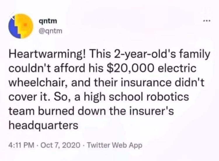 A healthcare anti-capitalism tweet that reads: Heartwarming! This 2-year-old's family couldn't afford his $20,000 electric wheelchair, and their insurance didn't cover it. So, a high school robotics team burned down the insurer's headquarters