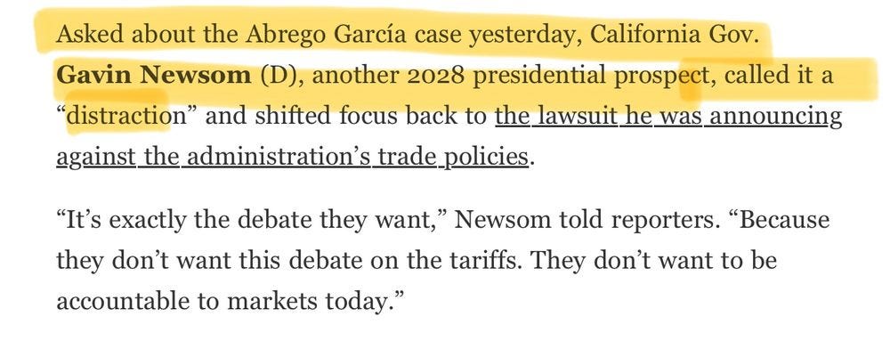 Washington Post screenshot:

“Asked about the Abrego García case yesterday, California Gov. Gavin Newsom (D), another 2028 presidential prospect, called it a “distraction” and shifted focus back to the lawsuit he was announcing against the administration’s trade policies.

“It’s exactly the debate they want,” Newsom told reporters. “Because they don’t want this debate on the tariffs. They don’t want to be accountable to markets today.””