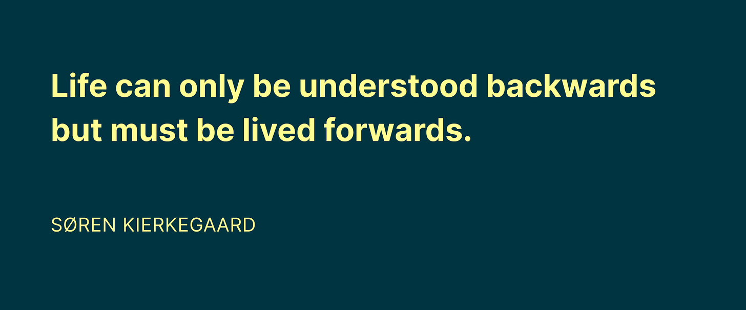 Life can only be understood backgrounds but must be lived forwards. -Soren Kierkegaard