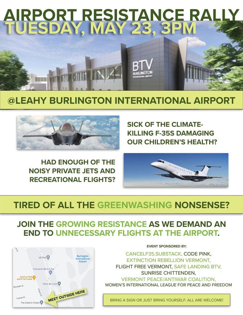 May be an image of text that says 'AIRPORT RESISTANCE RALLY TUESDAY, MAY 23, 3PM BTV BURLINGTON @LEAHY BURLINGTON INTERNATIONAL AIRPORT SICK OF THE CLIMATE- KILLING F-35S DAMAGING OUR CHILDREN'S HEALTH? HAD ENOUGH OF THE NOISY PRIVATE JETS AND RECREATIONAL FLIGHTS? EAEEEELE TIRED OF ALL THE GREENWASHING NONSENSE? JOIN THE GROWING RESISTANCE AS WE DEMAND AN END TO UNNECESSARY FLIGHTS AT THE AIRPORT. USA RAC EVENT SPONSORED BY: ANCELF35.SUBSTACK, SUBSTACK, CODE PINK, EXTINCTION REBELLION VERMONT, FLIGHT FREE VERMONT, SAFE LANDING BTV, SUNRISE CHITTENDEN, VERMONT COALITION, WOMEN'S INTERNATIONAL LEAGUE FOR PEACE AND FREEDOM .heC' MEET OUTSIDE HERE SIGN JUST BRING YOURSELF ALL ARE WELCOME!'