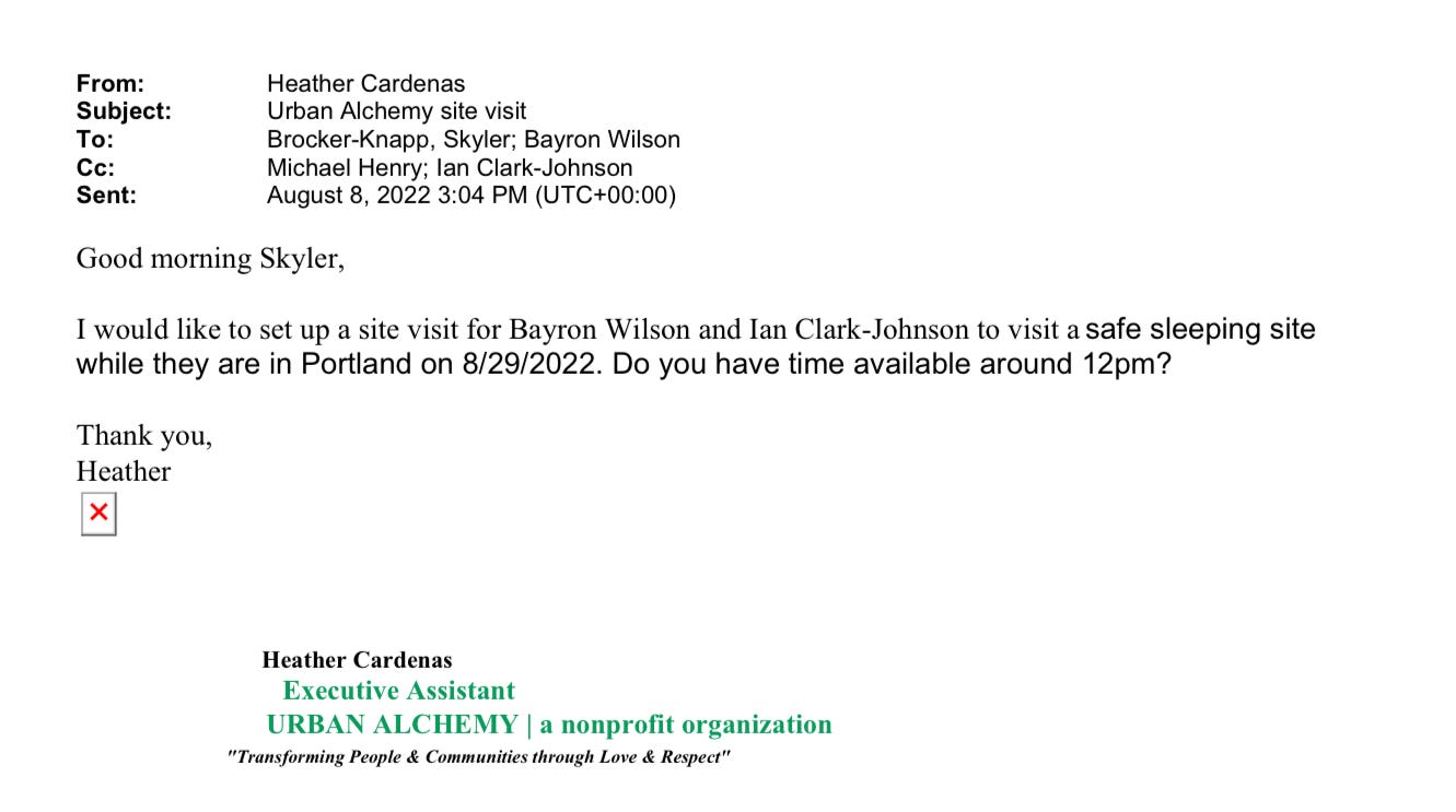 Email from Heather Cardenas from Urban Alchemy to Skyler Brocker-Knapp on August 8, 2022. Bayron Wilson, Michael Henry, and Ian Clark-Johnson are included on the email: Good morning Skyler, I would like to set up a site visit for Bayron Wilson and Ian Clark-Johnson to visit a safe sleeping site while they are in Portland on 8/29/2022. Do you have time available around 12pm? Thank you, Heather