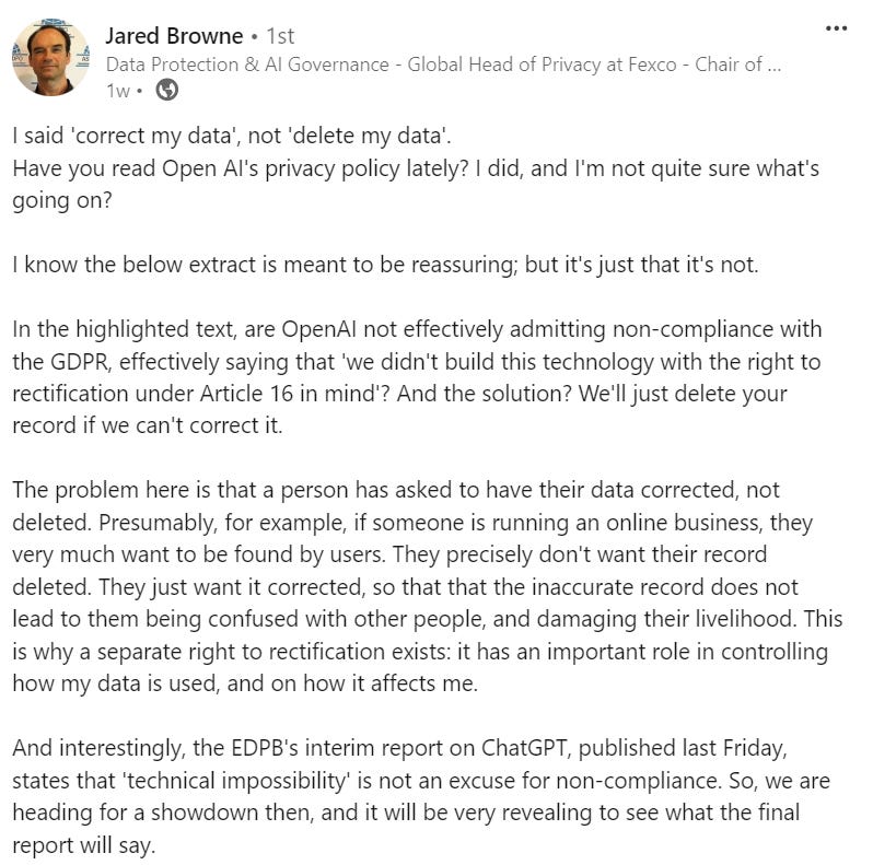 I said 'correct my data', not 'delete my data'.  Have you read Open AI's privacy policy lately? I did, and I'm not quite sure what's going on?   I know the below extract is meant to be reassuring; but it's just that it's not.  In the highlighted text, are OpenAI not effectively admitting non-compliance with the GDPR, effectively saying that 'we didn't build this technology with the right to rectification under Article 16 in mind'? And the solution? We'll just delete your record if we can't correct it.  The problem here is that a person has asked to have their data corrected, not deleted. Presumably, for example, if someone is running an online business, they very much want to be found by users. They precisely don't want their record deleted. They just want it corrected, so that that the inaccurate record does not lead to them being confused with other people, and damaging their livelihood. This is why a separate right to rectification exists: it has an important role in controlling how my data is used, and on how it affects me.  And interestingly, the EDPB's interim report on ChatGPT, published last Friday, states that 'technical impossibility' is not an excuse for non-compliance. So, we are heading for a showdown then, and it will be very revealing to see what the final report will say.