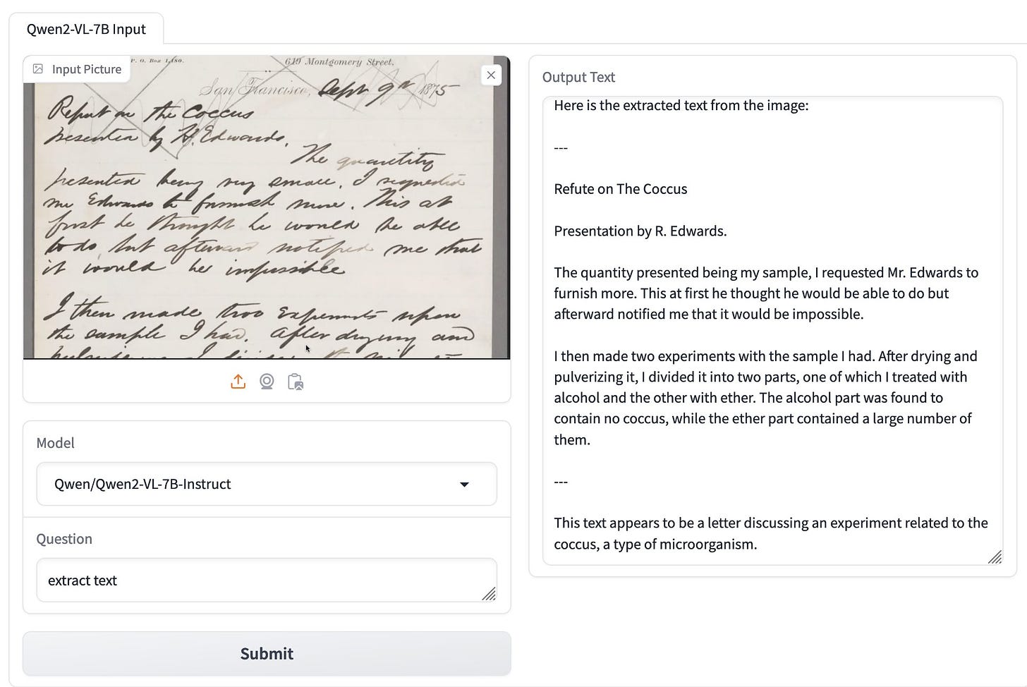 Illegible handwriting in a photograph of a page. I prompted extract text and Qwen2-VL-7B-Instruct returned: Here is the extracted text from the image: Refute on The Coccus Presentation by R. Edwards. The quantity presented being my sample, I requested Mr. Edwards to furnish more. This at first he thought he would be able to do but afterward notified me that it would be impossible. I then made two experiments with the sample I had. After drying and pulverizing it, I divided it into two parts, one of which I treated with alcohol and the other with ether. The alcohol part was found to contain no coccus, while the ether part contained a large number of them. --- This text appears to be a letter discussing an experiment related to the coccus, a type of microorganism.