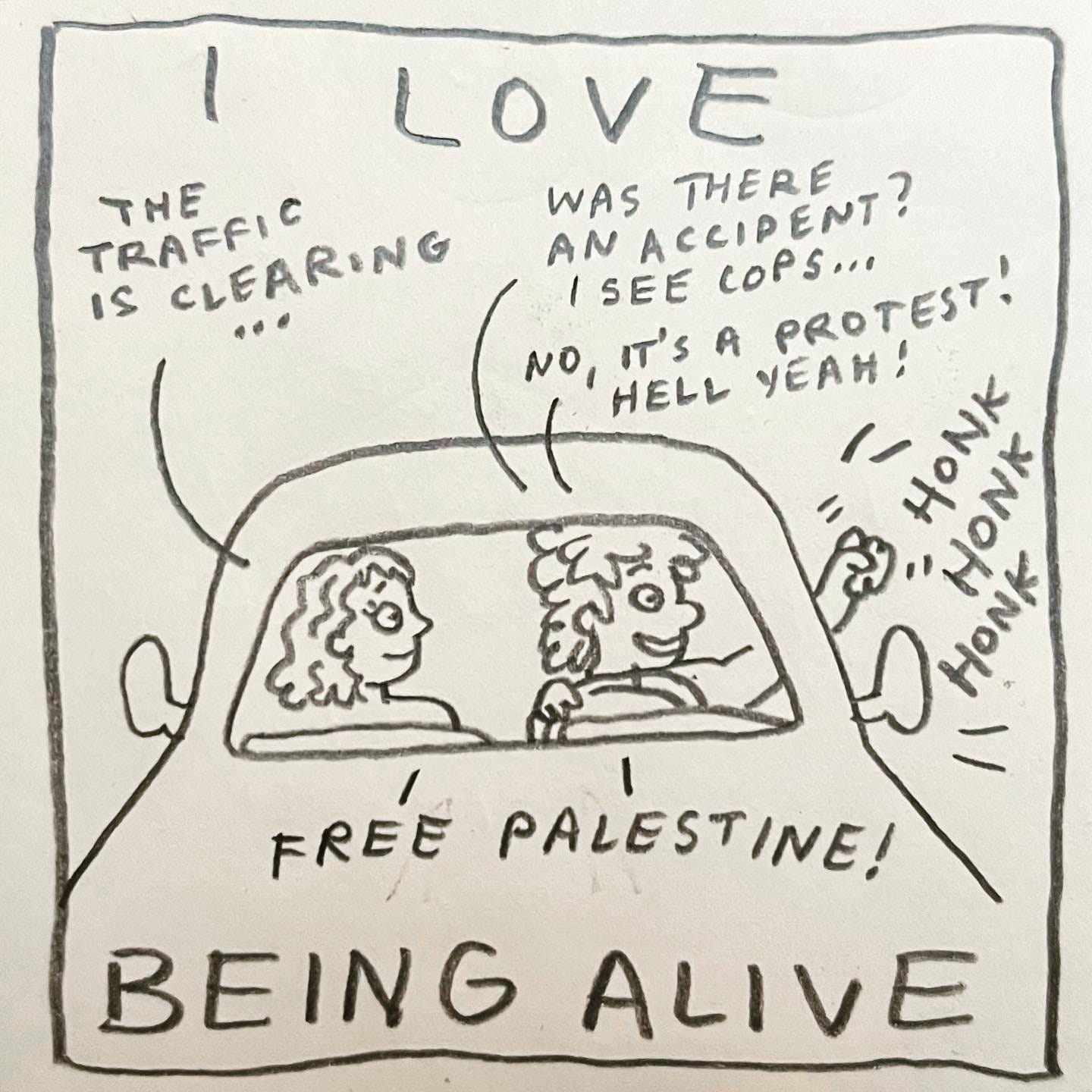 Panel 5: I love being alive Image: We see the front of a car, Lark in the driver's seat and their lover in the passenger seat. She observes, "the traffic is clearing…" as both of them are looking out the driver side window. Lark says, "was there an accident? I see cops… No, it's a protest! Hell yeah!" They raise their fist and shake it out the window, honking the car horn. "Honk! Honk! Honk!"