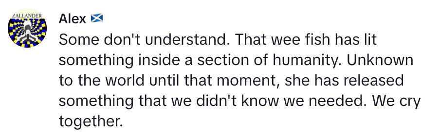 Comment from Alex, "Some don't understand. That wee fish has lit something inside a section of humanity. Unknown to the world until that moment, she has released something that we didn't know we needed. We cry together."