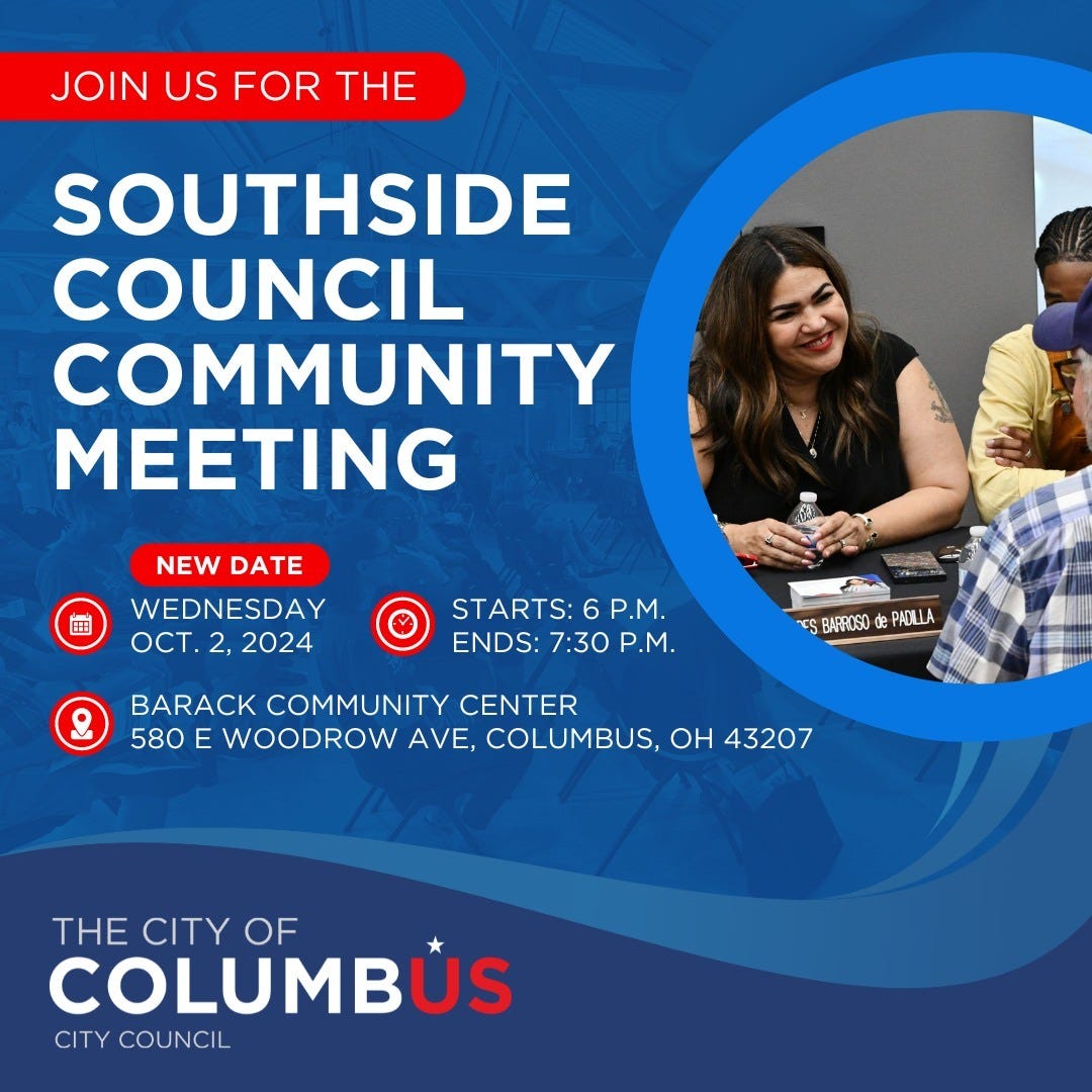 Join us for the Southside Council Community Meeting. 
New date: Wednesday, October 2, 2024. 
Starts at 6 p.m. Ends at 7:30 p.m.
Barack Community Center. 580 East Woodrow Avenue, Columbus, Ohio, 43207.