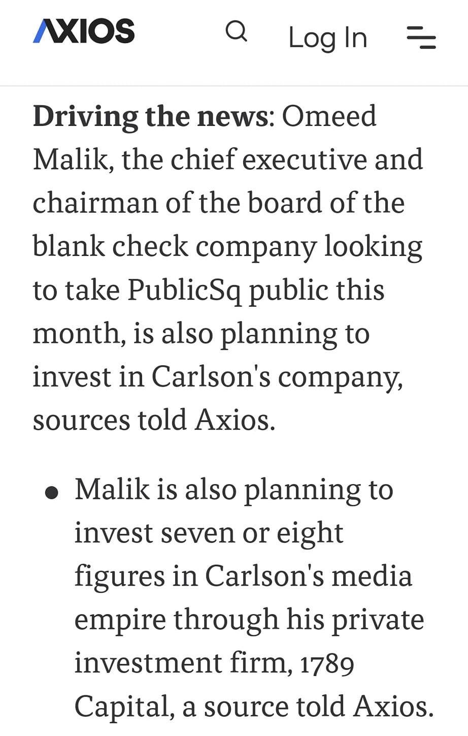 May be an image of text that says '8:58 48% AXIOS Log LogIn In Driving the news: Omeed Malik, the chief executive and chairman of the board of the blank check company looking to take PublicSq public this month, is also planning to invest in Carlson's company, sources told Axios. Malik is also planning to invest seven or eight figures in Carlson's media empire through his private investment firm, 1789 Capital, a source told Axios. 1789 Capital focuses investments in companies that support the "Replication/Parallel'