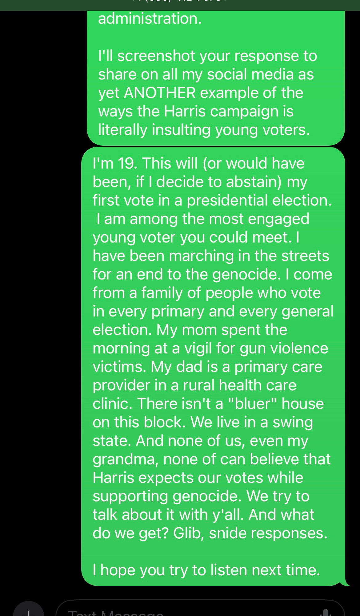 screenshot of texts: This condescending, dismissive, glib tone alienates votes you are trying to gather.  The people of Gaza couldn't be faring worse [than genocide under this] administration.  I'll screenshot your response to share on all my social media as yet ANOTHER example of the ways the Harris campaign is literally insulting young voters.  I'm 19. This will (or would have been, if I decide to abstain) my first vote in a presidential election.  I am among the most engaged young voter you could meet. I have been marching in the streets for an end to the genocide. I come from a family of people who vote in every primary and every general election. My mom spent the morning at a vigil for gun violence victims. My dad is a primary care provider in a rural health care clinic. There isn't a "bluer" house on this block. We live in a swing state. And none of us, even my grandma, none of [us] can believe that Harris expects our votes while supporting genocide. We try to talk about it with y'all. And what do we get? Glib, snide responses.  I hope you try to listen next time.