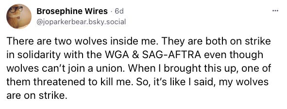 Skeet from Brosephine Wires: There are two wolves inside me. They are both on strike in solidarity with the WGA & SAG-AFTRA even though wolves can’t join a union. When I brought this up, one of them threatened to kill me. So, it’s like I said, my wolves are on strike.