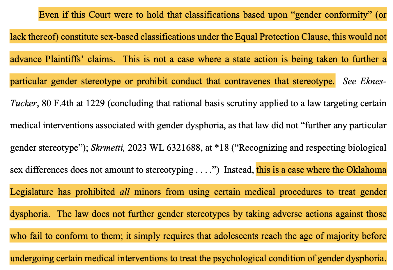 Even if this Court were to hold that classifications based upon “gender conformity” (or lack thereof) constitute sex-based classifications under the Equal Protection Clause, this would not advance Plaintiffs’ claims. This is not a case where a state action is being taken to further a particular gender stereotype or prohibit conduct that contravenes that stereotype. See Eknes- Tucker, 80 F.4th at 1229 (concluding that rational basis scrutiny applied to a law targeting certain medical interventions associated with gender dysphoria, as that law did not “further any particular gender stereotype”); Skrmetti, 2023 WL 6321688, at *18 (“Recognizing and respecting biological sex differences does not amount to stereotyping . . . .”) Instead, this is a case where the Oklahoma Legislature has prohibited all minors from using certain medical procedures to treat gender dysphoria. The law does not further gender stereotypes by taking adverse actions against those who fail to conform to them; it simply requires that adolescents reach the age of majority before undergoing certain medical interventions to treat the psychological condition of gender dysphoria.
