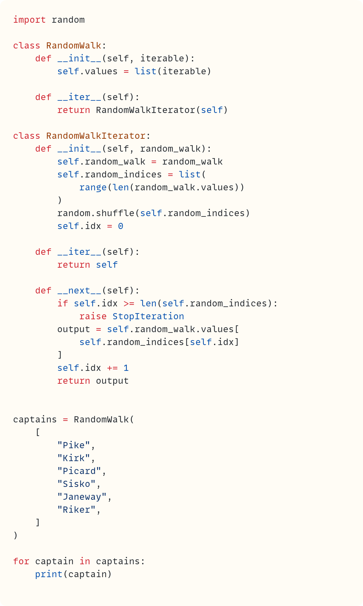 import random  class RandomWalk:     def __init__(self, iterable):         self.values = list(iterable)      def __iter__(self):         return RandomWalkIterator(self)  class RandomWalkIterator:     def __init__(self, random_walk):         self.random_walk = random_walk         self.random_indices = list(             range(len(random_walk.values))         )         random.shuffle(self.random_indices)         self.idx = 0      def __iter__(self):         return self      def __next__(self):         if self.idx >= len(self.random_indices):             raise StopIteration         output = self.random_walk.values[             self.random_indices[self.idx]         ]         self.idx += 1         return output   captains = RandomWalk(     [         "Pike",         "Kirk",         "Picard",         "Sisko",         "Janeway",         "Riker",     ] )  for captain in captains:     print(captain)