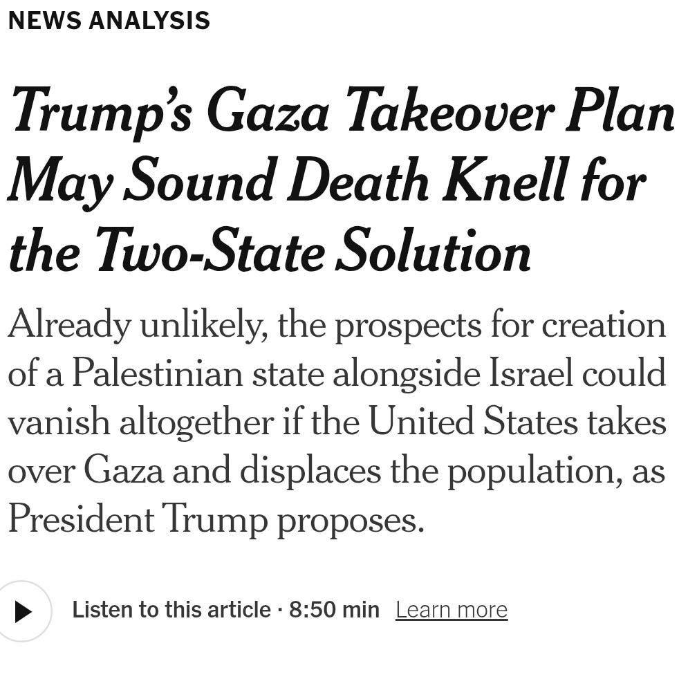 May be an image of 1 person and text that says '6:53 B Trump Administration 92% LIVE Updates 11mag ago Tracking the Maj NEWS ANALYSIS Trump's Gaza Takeover Plan May Sound Death Knell for the vo-State Solution Already unlikely, the prospects for creation of Palestinian state alongside Israel could vanish altogether the United States takes over Gaza and displaces the population, as President Trump proposes. Listen to this article 8:50 min Leammore'