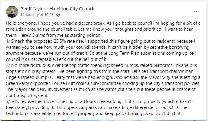 A screenshot from the Geoff Taylor - Hamilton City Council Facebook page, on 16 January 2024: Hello everyone, I hope you’ve had a decent break. As I go back to council I’m hoping for a bit of a revolution around the council table. Let me know your thoughts and priorities - I want to hear them. Here’s 3 aims from me as starting points:  1/ Smash the proposed 25.5% rate rise. I supported this figure going out to residents because I wanted you to see how much your council spends. It can’t be hidden by secretive borrowing anymore because we’ve run out of credit. So at the Long Term Plan submissions coming up, tell council it’s unacceptable. Let’s cut the hell out of it.  2/ No more ridiculous, over the top traffic spending: speed humps, raised platforms, in-lane bus stops etc on busy streets. I’ve been fighting this from the start. Let’s tell Transport chairwoman Angela (speed bump) O’Leary that we’ve had enough. And let’s ask the Mayor why she is letting a Green Party supporter, Louise Hutt chair a sub-committee cooking up the city’s transport policies. The Mayor can deny involvement as much as she wants but she’s put these people in charge of our transport system. 3/Let’s revoke the move to get rid of 2 Hours Free Parking.  If it’s run properly (which it hasn’t been lately) providing 333 shoppers car parks can make a huge difference for our CBD. The technology is available to enforce it properly and keep parks turning over. Don’t ditch it.