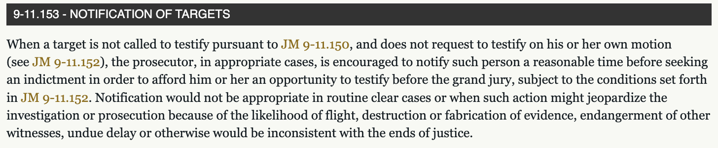 9-11.153 - NOTIFICATION OF TARGETS When a target is not called to testify pursuant to JM 9-11.150, and does not request to testify on his or her own motion (see JM 9-11.152), the prosecutor, in appropriate cases, is encouraged to notify such person a reasonable time before seeking an indictment in order to afford him or her an opportunity to testify before the grand jury, subject to the conditions set forth in JM 9-11.152. Notification would not be appropriate in routine clear cases or when such action might jeopardize the investigation or prosecution because of the likelihood of flight, destruction or fabrication of evidence, endangerment of other witnesses, undue delay or otherwise would be inconsistent with the ends of justice.