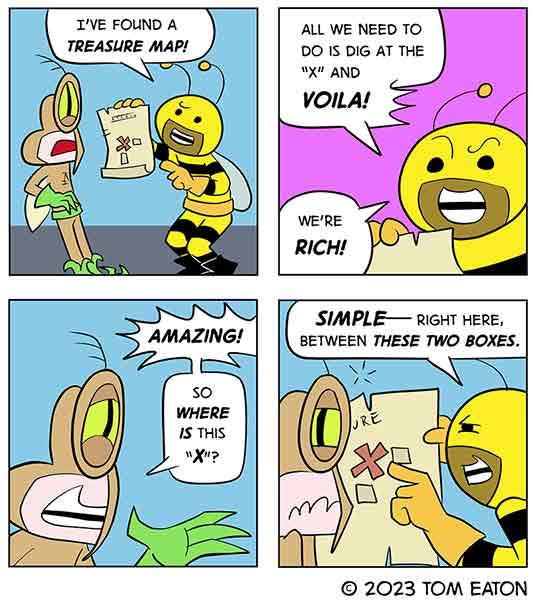 Bumbllebeezy shows Mean Mosquito a treasure map and says all they have to do is follow the map to the “X.” Mean Mosquito is excited and asks where is it. Bumblebeezy points to the map and says, “Simple, right between these two boxes.” Mean Mosquito looks disappointed.
