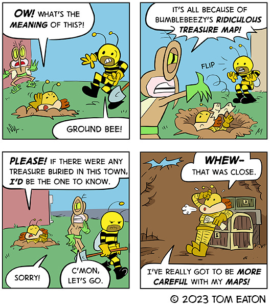 Mean Mosquito and Bumblebeezy are shocked to find Ground Bee in a hole they were digging. Ground Bee asks them what they are doing. Mean Mosquito says it’s all the fault of Bumblebeezy’s ridiculous treasure map. Ground Bee tells them if there was treasure in this town it would be the first to know about it. Mean Mosquito and Bumblebeezy apologize to Ground Bee and walk away. Back underground, Ground Bee rests on a treasure chest and breathes a sigh of relief and says,”I’ve really got to be more careful with my maps.” 