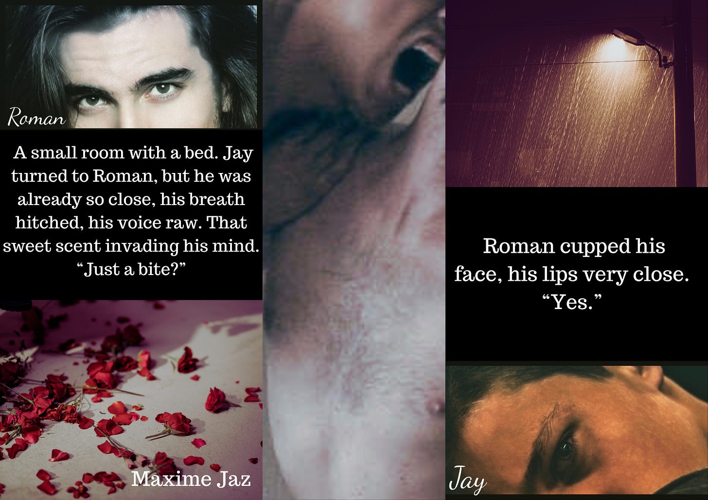 Moodboard for my vampire novel. 2 pics on the left: a man's dark eyes, with long black hair framing his pale face, captioned Roman. Under it a quote: A small room with a bed. Jay turned to Roman, but he was already so close, his breath hitched, his voice raw. That sweet scent invading his mind. "Just a bite?" Pic under it: red rose petals on a bed Middle pic: a man's open mouth on another man's neck Pic on the right. Top: street lamp under pouring rain Quote: Roman cupped his face, his lips very close. "yes." Pic under it: a young man's grey eye, captioned Jay