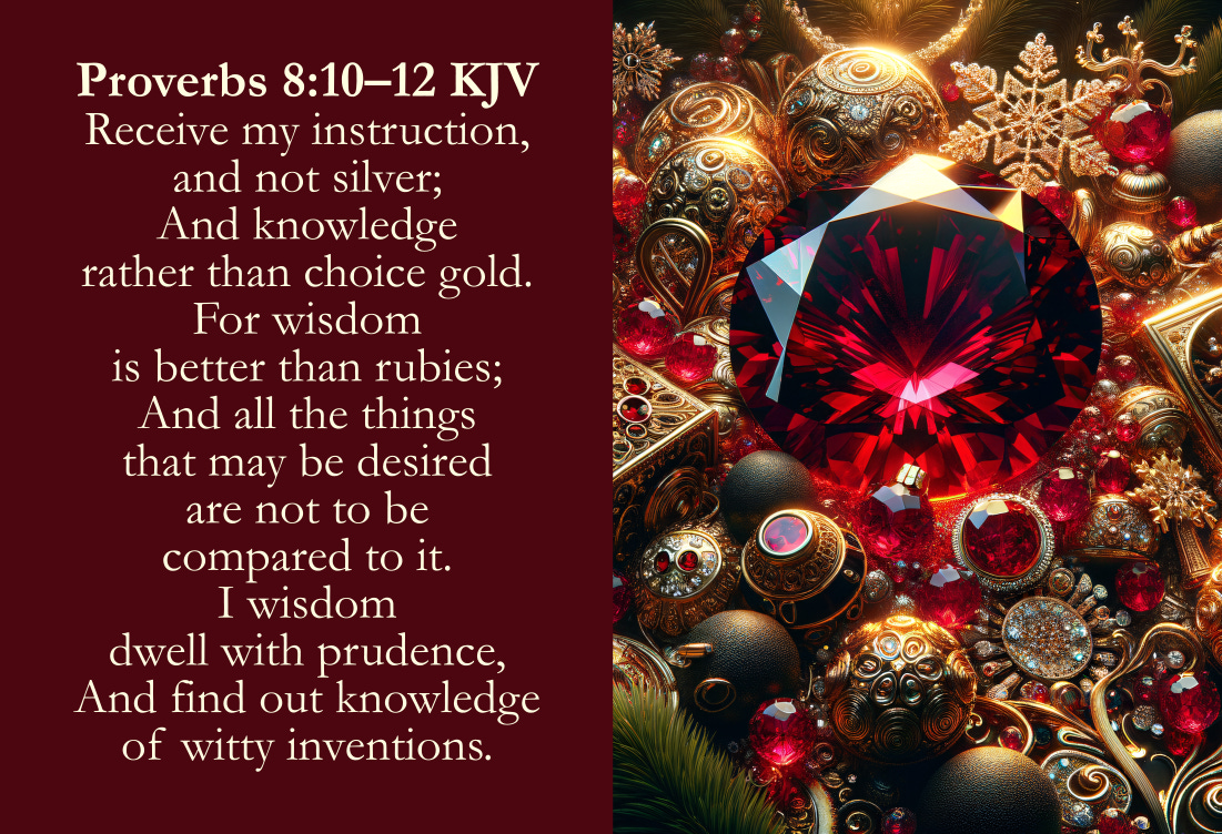 Proverbs 8:10–12 KJV Cards - Receive my instruction, and not silver; And knowledge rather than choice gold. For wisdom is better than rubies; And all the things that may be desired are not to be compared to it. I wisdom dwell with prudence, And find out knowledge of witty inventions. 