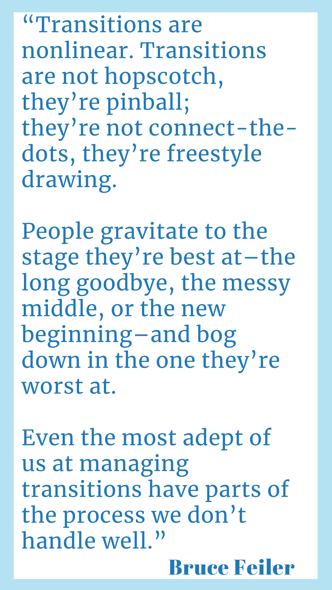 "Transitions are nonlinear. Transitions are not hopscotch, they’re pinball; they’re not connect-the-dots, they’re freestyle drawing. People gravitate to the stage they’re best at–the long goodbye, the messy middle, or the new beginning–and bog down in the one they’re worst at. Even the most adept of us at managing transitions have parts of the process we don’t handle well.," said Bruce Feiler.