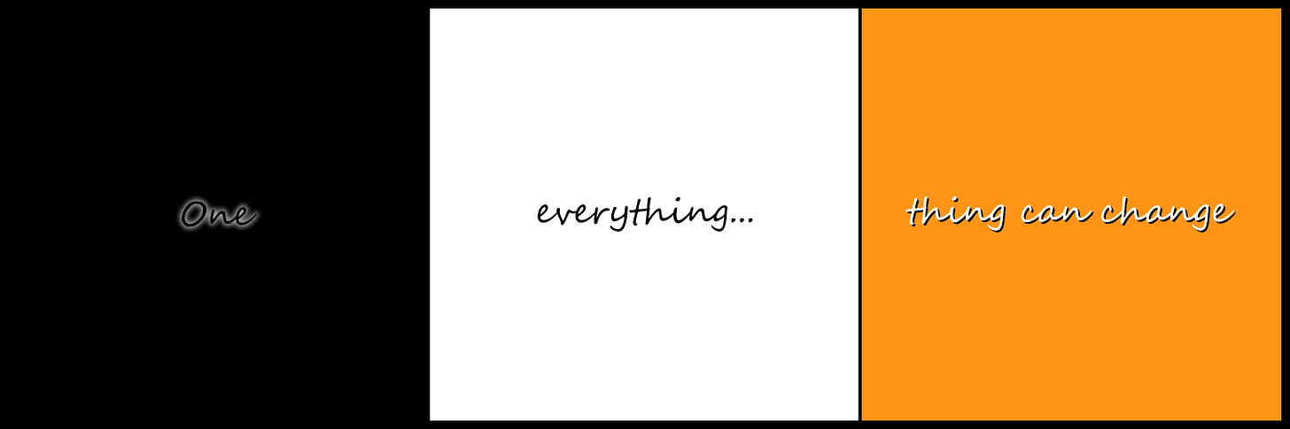 This image consists of three vertical panels side by side within a black background, each panel contains a different word or words. The left panel is black with the word ‘One’ written in black with a white glow, the middle panel is white with the word ‘everything…’ written in black, and the right panel is orange with the words ‘thing can change’ written in white with a black shadow. There is a thin black line between the white and orange panels.