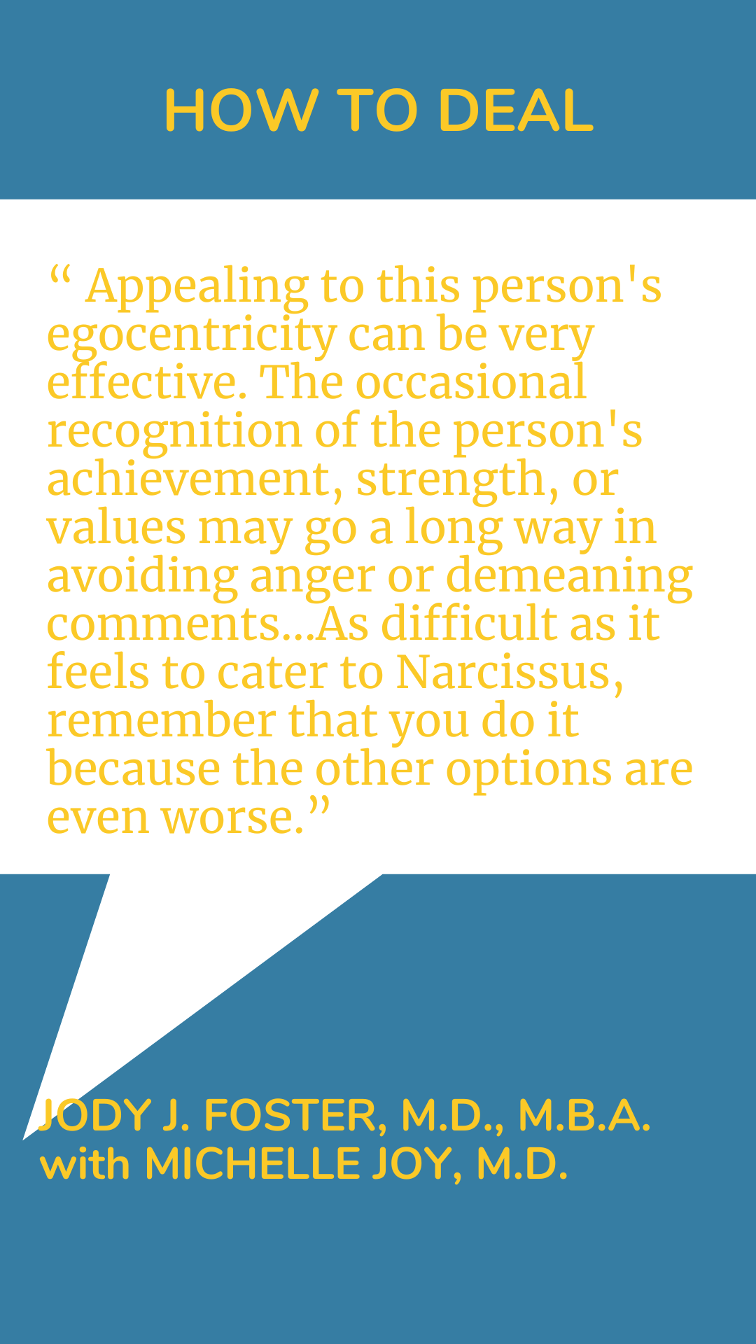 How to deal: “Appealing to this person’s egocentricity can be very effective. The occasional recognition of the person’s achievement, strength, or values may go a long way in avoiding anger or demeaning comments…As difficult as it feels to cater to Narcissus, remember that you do it because the other options are even worse.”