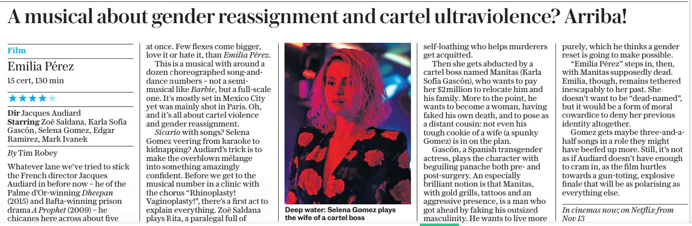 A musical about gender reassignment and cartel ultraviolence? Arriba! The Daily Telegraph25 Oct 2024By Tim Robey  Deep water: Selena Gomez plays the wife of a cartel boss Emilia Pérez  15 cert, 130 min  ★★★★✩  Dir Jacques Audiard  Starring Zoë Saldana, Karla Sofía Gascón, Selena Gomez, Edgar Ramirez, Mark Ivanek  Whatever lane we’ve tried to stick the French director Jacques Audiard in before now – he of the Palme d’Or-winning Dheepan (2015) and Bafta-winning prison drama A Prophet (2009) – he chicanes here across about five at once. Few flexes come bigger, love it or hate it, than Emilia Pérez.  This is a musical with around a dozen choreographed song-anddance numbers – not a semi-musical like Barbie, but a full-scale one. It’s mostly set in Mexico City yet was mainly shot in Paris. Oh, and it’s all about cartel violence and gender reassignment.  Sicario with songs? Selena Gomez veering from karaoke to kidnapping? Audiard’s trick is to make the overblown mélange into something amazingly confident. Before we get to the musical number in a clinic with the chorus “Rhinoplasty! Vaginoplasty!”, there’s a first act to explain everything. Zoë Saldana plays Rita, a paralegal full of self-loathing who helps murderers get acquitted.  Then she gets abducted by a cartel boss named Manitas (Karla Sofía Gascón), who wants to pay her $2million to relocate him and his family. More to the point, he wants to become a woman, having faked his own death, and to pose as a distant cousin: not even his tough cookie of a wife (a spunky Gomez) is in on the plan.  Gascón, a Spanish transgender actress, plays the character with beguiling panache both pre- and post-surgery. An especially brilliant notion is that Manitas, with gold grills, tattoos and an aggressive presence, is a man who got ahead by faking his outsized masculinity. He wants to live more purely, which he thinks a gender reset is going to make possible.  “Emilia Pérez” steps in, then, with Manitas supposedly dead. Emilia, though, remains tethered inescapably to her past. She doesn’t want to be “dead-named”, but it would be a form of moral cowardice to deny her previous identity altogether.  Gomez gets maybe three-and-ahalf songs in a role they might have beefed up more. Still, it’s not as if Audiard doesn’t have enough to cram in, as the film hurtles towards a gun-toting, explosive finale that will be as polarising as everything else.  In cinemas now; on Netflix from Nov 13  Article Name:A musical about gender reassignment and cartel ultraviolence? Arriba! Publication:The Daily Telegraph Author:By Tim Robey Start Page:11 End Page:11