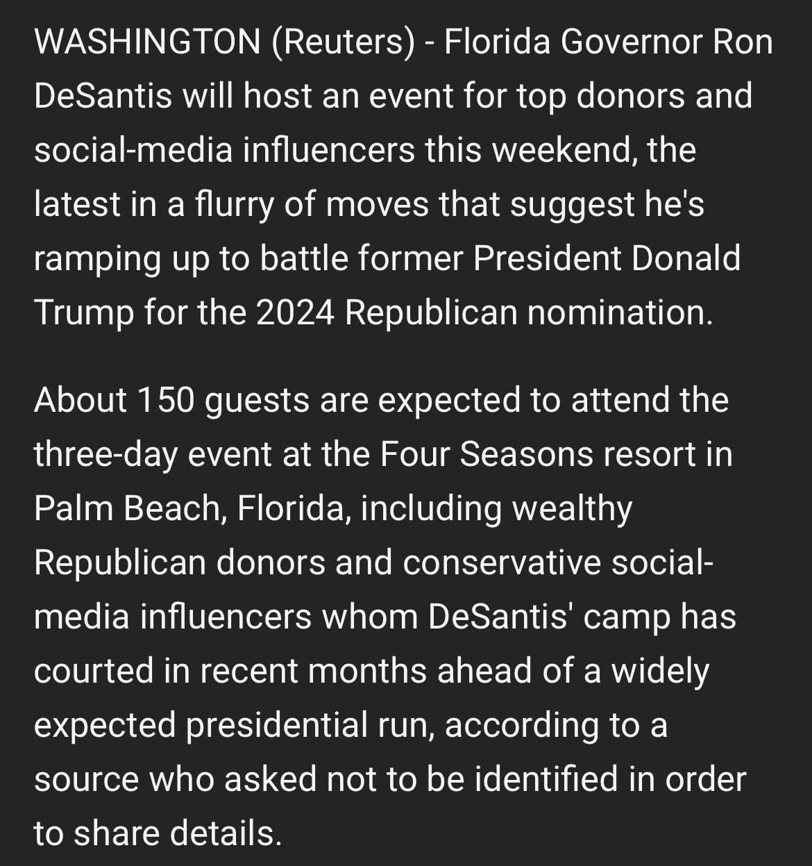 May be an image of text that says 'WASHINGTON (Reuters) Florida Governor Ron DeSantis will host an event for top donors and social-media influencers this weekend, the latest in a flurry of moves that suggest he's ramping up to battle former President Donald Trump for the 2024 Republican nomination. About 150 guests are expected to attend the three-day event at the Four Seasons resort in Palm Beach, Florida, including wealthy Republican donors and conservative social- media influencers whom DeSantis' camp has courted in recent months ahead of a widely expected presidential run, according to a source who asked not to be identified in order to share details.'