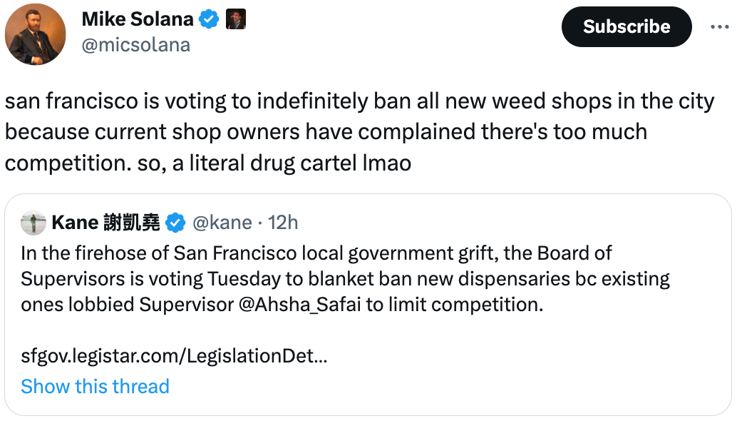  See new Tweets Conversation Mike Solana  @micsolana san francisco is voting to indefinitely ban all new weed shops in the city because current shop owners have complained there's too much competition. so, a literal drug cartel lmao Quote Tweet Kane 謝凱堯 @kane · 12h In the firehose of San Francisco local government grift, the Board of Supervisors is voting Tuesday to blanket ban new dispensaries bc existing ones lobbied Supervisor @Ahsha_Safai to limit competition.  https://sfgov.legistar.com/LegislationDetail.aspx?ID=4332724&GUID=B1DE4454-2D50-4F02-B8C0-F9D30D273197