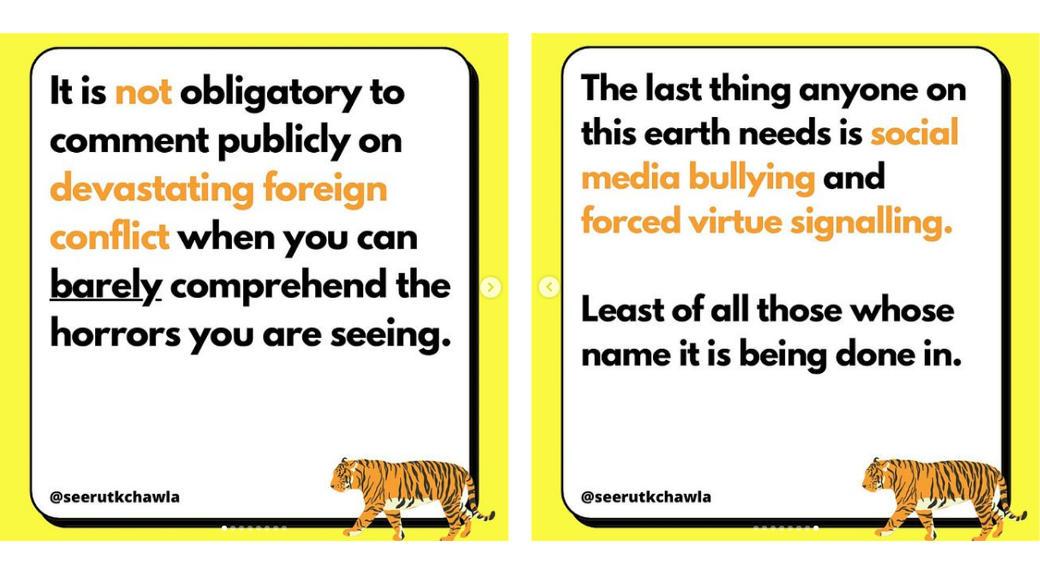 Two slides from an Instagram carousel post by seerutkchawla. L: “It is not obligatory to comment publicly on devastating foreign conflict when you can barely comprehend the horrors you are seeing.” R: “The last thing anyone on this earth needs is social media bullying and forced virtue signalling. Least of all those whose name it is being done in.”