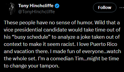 Tony Hinchcliffe on Twitter: “These people have no sense of humor. Wild that a vice presidential candidate would take time out of his ‘busy schedule’ to analyze a joke taken out of context to make it seem racist. I love Puerto Rico and vacation there. I made fun of everyone…watch the whole set. I’m a comedian Tim…might be time to change your tampon.”