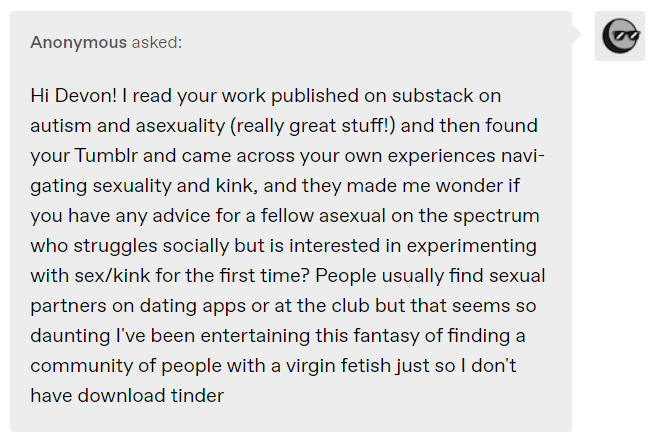 Anonymous asked: Hi Devon! I read your work published on substack on autism and asexuality (really great stuff!) and then found your Tumblr and came across your own experiences navigating sexuality and kink, and they made me wonder if you have any advice for a fellow asexual on the spectrum who struggles socially but is interested in experimenting with sex/kink for the first time? People usually find sexual partners on dating apps or at the club but that seems so daunting I've been entertaining this fantasy of finding a community of people with a virgin fetish just so I don't have download tinder 