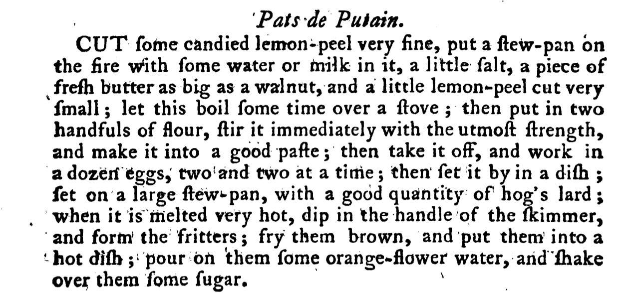 Pats de Putain. CUT fome candied lemon- peel very fine, put a few- pan on the fire with fome water or milk in it, a little falt, a piece of frefh butter as big as a walnut, and a little lemon-peel cut very fmall ; let this boil fome time over a ftove ; then put in two handfuls of flour, ftir it immediately with the utmoſt ſtrength, and make it into a good pafte ; then take it off, and work in a dozen eggs, two and two at a time ; then fet it by in a diſh ; fet on a large ftew- pan, with a good quantity of hog's lard ; when it is melted very hot, dip in the handle of the ſkimmer, and form the fritters ; fry them brown, and put them into a hot diſh ; pour on them fome orange-flower water, and fhake over them fome ſugar.